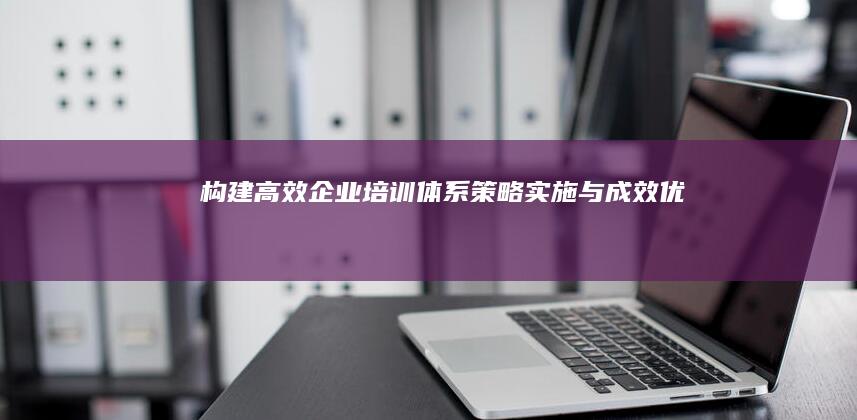 构建高效企业培训体系：策略、实施与成效优化